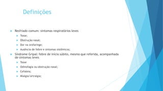 Definições
 Resfriado comum: sintomas respiratórios leves
 Tosse;
 Obstrução nasal;
 Dor na orofaringe;
 Ausência de febre e sintomas sistêmicos;
 Síndrome Gripal: febre de início súbito, mesmo que referida, acompanhada
de sintomas leves
 Tosse
 Odinofagia ou obstrução nasal;
 Cefaleia;
 Mialgia/artralgia;
 
