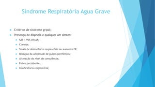 Síndrome Respiratória Agua Grave
 Critérios de síndrome gripal;
 Presença de dispneia e qualquer um destes:
 SAT < 95% em AA;
 Cianose;
 Sinais de desconforto respiratório ou aumento FR;
 Redução da amplitude de pulsos periféricos;
 Alteração do nível de consciência;
 Febre persistente;
 Insuficiência respiratória;
 