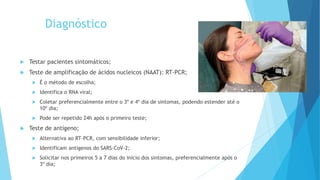 Diagnóstico
 Testar pacientes sintomáticos;
 Teste de amplificação de ácidos nucleicos (NAAT): RT-PCR;
 É o método de escolha;
 Identifica o RNA viral;
 Coletar preferencialmente entre o 3º e 4º dia de sintomas, podendo estender até o
10º dia;
 Pode ser repetido 24h após o primeiro teste;
 Teste de antígeno;
 Alternativa ao RT-PCR, com sensibilidade inferior;
 Identificam antígenos do SARS-CoV-2;
 Solicitar nos primeiros 5 a 7 dias do início dos sintomas, preferencialmente após o
3º dia;
 