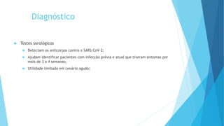 Diagnóstico
 Testes sorológicos
 Detectam os anticorpos contra o SARS-CoV-2;
 Ajudam identificar pacientes com infecção prévia e atual que tiveram sintomas por
mais de 3 a 4 semanas;
 Utilidade limitada em cenário agudo;
 