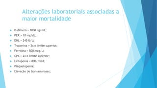 Alterações laboratoriais associadas a
maior mortalidade
 D-dímero > 1000 ng/mL;
 PCR > 10 mg/dL;
 DHL > 245 U/L;
 Troponina > 2x o limite superior;
 Ferritina > 500 mcg/L;
 CPK > 2x o limite superior;
 Linfopenia < 800/mm3;
 Plaquetopenia;
 Elevação de transaminases;
 