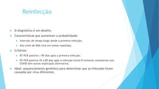 Reinfecção
 O diagnóstico é um desafio;
 Características que aumentam a probabilidade:
 Intervalo de tempo longo desde a primeira infecção;
 Alto nível de RNA viral em testes repetidos;
 Critérios:
 RT-PCR positivo ≥ 90 dias após a primeira infecção;
 RT-PCR positivo 45 a 89 dias após a infecção inicial E sintomas consistente com
COVID sem outras explicação alternativa;
 Ideal: sequenciamento genômico para determinar que as infecções foram
causadas por vírus diferentes;
 