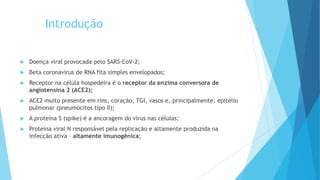 Introdução
 Doença viral provocada pelo SARS-CoV-2;
 Beta coronavírus de RNA fita simples envelopados;
 Receptor na célula hospedeira é o receptor da enzima conversora de
angiotensina 2 (ACE2);
 ACE2 muito presente em rins, coração, TGI, vasos e, principalmente, epitélio
pulmonar (pneumócitos tipo II);
 A proteína S (spike) é a ancoragem do vírus nas células;
 Proteína viral N responsável pela replicação e altamente produzida na
infecção ativa – altamente imunogênica;
 