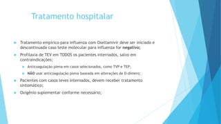 Tratamento hospitalar
 Tratamento empírico para influenza com Oseltamivir deve ser iniciado e
descontinuada caso teste molecular para influenza for negativo;
 Profilaxia de TEV em TODOS os pacientes internados, salvo em
contraindicações;
 Anticoagulação plena em casos selecionados, como TVP e TEP;
 NÃO usar anticoagulação plena baseada em alterações de D-dímero;
 Pacientes com casos leves internados, devem receber tratamento
sintomático;
 Oxigênio suplementar conforme necessário;
 