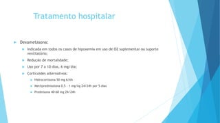 Tratamento hospitalar
 Dexametasona:
 Indicada em todos os casos de hipoxemia em uso de O2 suplementar ou suporte
ventilatório;
 Redução de mortalidade;
 Uso por 7 a 10 dias, 6 mg/dia;
 Corticoides alternativos:
 Hidrocortisona 50 mg 6/6h
 Metilprednisolona 0,5 – 1 mg/kg 24/24h por 5 dias
 Prednisona 40-60 mg 24/24h
 