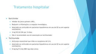 Tratamento hospitalar
 Baricitinibe
 Inibidor da janus quinase (JAK);
 Reduzem a inflamação e a resposta imunológica;
 Associado ao corticoide em pacientes hipoxêmicos em uso de O2 ou em suporte
ventilatório;
 4 mg VO 24/24h por 14 dias;
 Não é recomendado uso em associação ao tocilizumabe;
 Tocilizumabe
 Anticorpo monoclonal que inibe os receptores da IL-6;
 Associado ao corticoide em pacientes hipoxêmicos em uso de O2 ou em suporte
ventilatório;
 8 mg/kg IV (máx 800 mg) dose única;
 