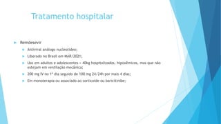 Tratamento hospitalar
 Remdesevir
 Antiviral análogo nucleotídeo;
 Liberado no Brasil em MAR/2021;
 Uso em adultos e adolescentes > 40kg hospitalizados, hipoxêmicos, mas que não
estejam em ventilação mecânica;
 200 mg IV no 1º dia seguido de 100 mg 24/24h por mais 4 dias;
 Em monoterapia ou associado ao corticoide ou baricitinibe;
 