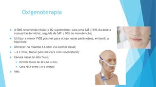 Oxigenoterapia
 A OMS recomenda titular o O2 suplementar para uma SAT ≥ 94% durante a
ressuscitação inicial, seguida de SAT ≥ 90% de manutenção;
 Utilizar a menor FiO2 possível para atingir esses parâmetros, evitando a
hiperóxia;
 Oferecer no máximo 6 L/min via cateter nasal;
 > 6 L/min, trocar para máscara com reservatório;
 Cânula nasal de alto fluxo;
 Permite fluxos de 40 a 60 L/min;
 Gera PEEP entre 3 e 5 cmH20;
 VNI;
 