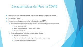 Características da IRpA na COVID
 Principal marco é a hipoxemia, secundária a distúrbio V/Q e shunt;
 Evolui para SDRA;
 Comportamento pulmonar diferente das demais SDRA:
 Inicialmente com complacência pulmonar normal com hipoxemia importante;
 Menor colapso alveolar
 Menos distensão alveolar e menos espaço morto;
 Alta fração de shunt;
 Progressão da lesão pulmonar e maior dano alveolar;
 Redução da complacência;
 Distensão alveolar e formação de grandes áreas de espaço-morto;
 Formação de microtrombos arteriolares;
 