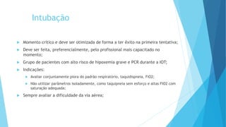 Intubação
 Momento crítico e deve ser otimizada de forma a ter êxito na primeira tentativa;
 Deve ser feita, preferencialmente, pelo profissional mais capacitado no
momento;
 Grupo de pacientes com alto risco de hipoxemia grave e PCR durante a IOT;
 Indicações:
 Avaliar conjuntamente piora do padrão respiratório, taquidispneia, FiO2;
 Não utilizar parâmetros isoladamente, como taquipneia sem esforço e altas FIO2 com
saturação adequada;
 Sempre avaliar a dificuldade da via aérea;
 