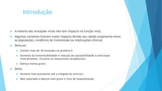 Introdução
 A maioria das mutações virais não tem impacto na função viral;
 Algumas variantes tiveram maior impacto devido seu rápido surgimento entre
as populações, evidência de transmissão ou implicações clínicas;
 Omicron
 Contém mais de 30 mutações na proteína S
 Aumento da transmissibilidade e redução da susceptibilidade a anticorpos
neutralizantes, inclusive os monoclonais terapêuticos;
 Doença menos grave;
 Delta
 Variante mais prevalente até a chegada da omicron;
 Mais associada a doença mais grave e risco de hospitalização
 