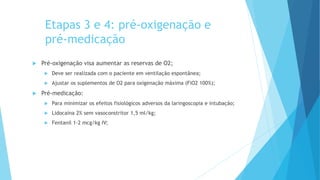 Etapas 3 e 4: pré-oxigenação e
pré-medicação
 Pré-oxigenação visa aumentar as reservas de O2;
 Deve ser realizada com o paciente em ventilação espontânea;
 Ajustar os suplementos de O2 para oxigenação máxima (FiO2 100%);
 Pré-medicação:
 Para minimizar os efeitos fisiológicos adversos da laringoscopia e intubação;
 Lidocaína 2% sem vasoconstritor 1,5 ml/kg;
 Fentanil 1-2 mcg/kg IV;
 