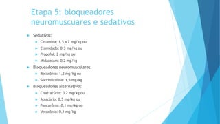Etapa 5: bloqueadores
neuromuscuares e sedativos
 Sedativos:
 Cetamina: 1,5 a 2 mg/kg ou
 Etomidado: 0,3 mg/kg ou
 Propofol: 2 mg/kg ou
 Midazolam: 0,2 mg/kg
 Bloqueadores neuromusculares:
 Rocurônio: 1,2 mg/kg ou
 Succinilcolina: 1,5 mg/kg
 Bloqueadores alternativos:
 Cisatracúrio: 0,2 mg/kg ou
 Atracúrio: 0,5 mg/kg ou
 Pancurônio: 0,1 mg/kg ou
 Vecurônio: 0,1 mg/kg
 