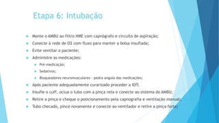 Etapa 6: Intubação
 Monte o AMBU ao filtro HME com capnógrafo e circuito de aspiração;
 Conecte à rede de O2 com fluxo para manter a bolsa insuflada;
 Evite ventilar o paciente;
 Administre as medicações:
 Pré-medicação;
 Sedativos;
 Bloqueadores neuromusculares – pedra angula das medicações;
 Após paciente adequadamente curarizado proceder a IOT;
 Insufle o cuff, oclua o tubo com a pinça reta e conecte ao sistema do AMBU;
 Retire a pinça e cheque o posicionamento pela capnografia e ventilação manual;
 Tubo checado, pince novamente e conecte ao ventilador e retire a pinça forte;
 