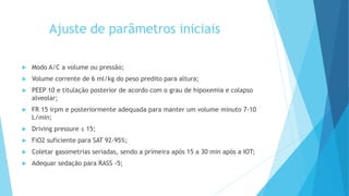 Ajuste de parâmetros iniciais
 Modo A/C a volume ou pressão;
 Volume corrente de 6 ml/kg do peso predito para altura;
 PEEP 10 e titulação posterior de acordo com o grau de hipoxemia e colapso
alveolar;
 FR 15 irpm e posteriormente adequada para manter um volume minuto 7-10
L/min;
 Driving pressure ≤ 15;
 FiO2 suficiente para SAT 92-95%;
 Coletar gasometrias seriadas, sendo a primeira após 15 a 30 min após a IOT;
 Adequar sedação para RASS -5;
 