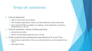 Tempo de isolamento
 5 dias de isolamento:
 Após 5º dia do início dos sintomas;
 Sem sintomas respiratórios, febre ou uso de antitérmico há pelo menos 24h;
 Deve realizar RT-PCR ou antígeno. Se negativo, sai do isolamento. Se positivo,
isolamento até o 10º dia;
 7 dias de isolamento: mesmos critérios anteriores;
 Não precisa de testes;
 Manter recomendações adicionais até o 10º dia;
 10 dias: pacientes que apresentaram teste positivo ao 5º ou ao 7º dia;
 Sem sintomas respiratórios, febre ou uso de antitérmicos, sai do isolamento sem
teste;
 Não realizar teste;
 
