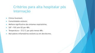 Critérios para alta hospitalar pós
internação
 Clínica favorável;
 Comorbidades estáveis;
 Melhora significativa dos sintomas respiratórios;
 SAT > 93% sem O2 por 48h;
 Temperatura < 37,5°C por pelo menos 48h;
 Marcadores inflamatórios estáveis ou em decréscimo.
 