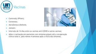 Vacinas
 Comirnaty (Pfizer);
 Coronavac;
 AstraZeneca (Oxford);
 Janssen;
 Intervalo de 14 dias entre as vacinas anti-COVID e outras vacinas;
 Adiar a vacinação em pacientes com sintomas gripais até a recuperação
clínica total e, pelo menos 4 semanas após o início dos sintomas;
 