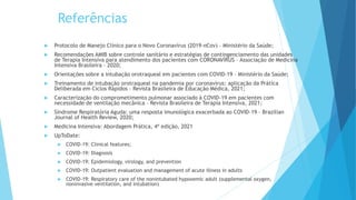 Referências
 Protocolo de Manejo Clínico para o Novo Coronavírus (2019-nCov) – Ministério da Saúde;
 Recomendações AMIB sobre controle sanitário e estratégias de contingenciamento das unidades
de Terapia Intensiva para atendimento dos pacientes com CORONAVÍRUS – Associação de Medicina
Intensiva Brasileira – 2020;
 Orientações sobre a intubação orotraqueal em pacientes com COVID-19 – Ministério da Saúde;
 Treinamento de intubação orotraqueal na pandemia por coronavírus: aplicação da Prática
Deliberada em Ciclos Rápidos – Revista Brasileira de Educação Médica, 2021;
 Caracterização do comprometimento pulmonar associado à COVID-19 em pacientes com
necessidade de ventilação mecânica – Revista Brasileira de Terapia Intensiva, 2021;
 Síndrome Respiratória Aguda: uma resposta imunológica exacerbada ao COVID-19 – Brazilian
Journal of Health Review, 2020;
 Medicina Intensiva: Abordagem Prática, 4ª edição, 2021
 UpToDate:
 COVID-19: Clinical features;
 COVID-19: Diagnosis
 COVID-19: Epidemiology, virology, and prevention
 COVID-19: Outpatient evaluation and management of acute illness in adults
 COVID-19: Respiratory care of the nonintubated hypoxemic adult (supplemental oxygen,
noninvasive ventilation, and intubation)
 