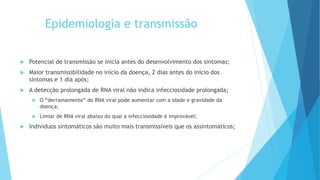 Epidemiologia e transmissão
 Potencial de transmissão se inicia antes do desenvolvimento dos sintomas;
 Maior transmissibilidade no início da doença, 2 dias antes do início dos
sintomas e 1 dia após;
 A detecção prolongada de RNA viral não indica infecciosidade prolongada;
 O “derramamento” do RNA viral pode aumentar com a idade e gravidade da
doença;
 Limiar de RNA viral abaixo do qual a infecciosidade é improvável;
 Indivíduos sintomáticos são muito mais transmissíveis que os assintomáticos;
 
