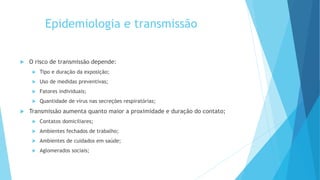 Epidemiologia e transmissão
 O risco de transmissão depende:
 Tipo e duração da exposição;
 Uso de medidas preventivas;
 Fatores individuais;
 Quantidade de vírus nas secreções respiratórias;
 Transmissão aumenta quanto maior a proximidade e duração do contato;
 Contatos domiciliares;
 Ambientes fechados de trabalho;
 Ambientes de cuidados em saúde;
 Aglomerados sociais;
 