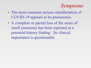 Symptoms
• The most common serious manifestation of
COVID-19 appears to be pneumonia.
• A complete or partial loss of the sense of
smell (anosmia) has been reported as a
potential history finding . Its clinical
importance is questionable
 