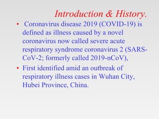 Introduction & History.
• Coronavirus disease 2019 (COVID-19) is
defined as illness caused by a novel
coronavirus now called severe acute
respiratory syndrome coronavirus 2 (SARS-
CoV-2; formerly called 2019-nCoV),
• First identified amid an outbreak of
respiratory illness cases in Wuhan City,
Hubei Province, China.
 