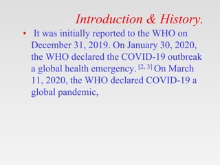 Introduction & History.
• It was initially reported to the WHO on
December 31, 2019. On January 30, 2020,
the WHO declared the COVID-19 outbreak
a global health emergency. [2, 3] On March
11, 2020, the WHO declared COVID-19 a
global pandemic,
 