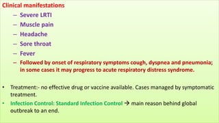 Clinical manifestations
– Severe LRTI
– Muscle pain
– Headache
– Sore throat
– Fever
– Followed by onset of respiratory symptoms cough, dyspnea and pneumonia;
in some cases it may progress to acute respiratory distress syndrome.
• Treatment:- no effective drug or vaccine available. Cases managed by symptomatic
treatment.
• Infection Control: Standard Infection Control  main reason behind global
outbreak to an end.
 