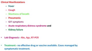 Clinical Manifestations
– Fever
– Cough
– Shortness of breath
– Pneumonia
– GIT symptoms
– Acute respiratory distress syndrome and
– Kidney failure
• Lab Diagnosis:- Abs, Ags, RT-PCR
• Treatment:- no effective drug or vaccine available. Cases managed by
symptomatic treatment.
 