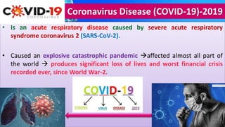 Coronavirus Disease (COVID-19)-2019
• Is an acute respiratory disease caused by severe acute respiratory
syndrome coronavirus 2 (SARS-CoV-2).
• Caused an explosive catastrophic pandemic affected almost all part of
the world  produces significant loss of lives and worst financial crisis
recorded ever, since World War-2.
 