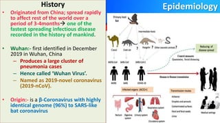Epidemiology
History
• Originated from China; spread rapidly
to affect rest of the world over a
period of 3-4months one of the
fastest spreading infectious disease
recorded in the history of mankind.
• Wuhan:- first identified in December
2019 in Wuhan, China
– Produces a large cluster of
pneumonia cases
– Hence called ‘Wuhan Virus’.
– Named as 2019-novel coronavirus
(2019-nCoV).
• Origin:- is a β-Coronavirus with highly
identical genome (96%) to SARS-like
bat coronavirus
 