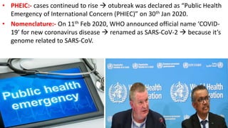 • PHEIC:- cases contineud to rise  otubreak was declared as “Public Health
Emergency of International Concern (PHIEC)” on 30th Jan 2020.
• Nomenclature:- On 11th Feb 2020, WHO announced official name ‘COVID-
19’ for new coronavirus disease  renamed as SARS-CoV-2  because it’s
genome related to SARS-CoV.
 