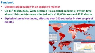 Pandemic
• Disease spread rapidly in an explosive manner
• On 11th March 2020, WHO declared it as a global pandemic; by that time
almost 114 countries were affected with >118,000 cases and 4291 deaths.
• Explosive spread continued, affecting over 200 countries in next couple of
months.
 