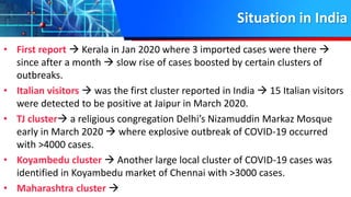 Situation in India
• First report  Kerala in Jan 2020 where 3 imported cases were there 
since after a month  slow rise of cases boosted by certain clusters of
outbreaks.
• Italian visitors  was the first cluster reported in India  15 Italian visitors
were detected to be positive at Jaipur in March 2020.
• TJ cluster a religious congregation Delhi’s Nizamuddin Markaz Mosque
early in March 2020  where explosive outbreak of COVID-19 occurred
with >4000 cases.
• Koyambedu cluster  Another large local cluster of COVID-19 cases was
identified in Koyambedu market of Chennai with >3000 cases.
• Maharashtra cluster 
 