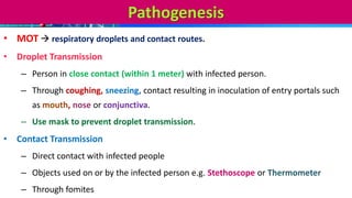Pathogenesis
• MOT  respiratory droplets and contact routes.
• Droplet Transmission
– Person in close contact (within 1 meter) with infected person.
– Through coughing, sneezing, contact resulting in inoculation of entry portals such
as mouth, nose or conjunctiva.
– Use mask to prevent droplet transmission.
• Contact Transmission
– Direct contact with infected people
– Objects used on or by the infected person e.g. Stethoscope or Thermometer
– Through fomites
 