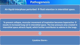 Pathogenesis
Air-liquid-interphase perturbed  fluid retention in interstitial space.
To prevent collapse, muscular movement of inspiration becomes hyperactive 
results in increased lung vol in interstitial space. The low pressure area created in
interstitial space attracts liquid, which further contributes to edema in the lungs.
Cytokine Storm:-
 