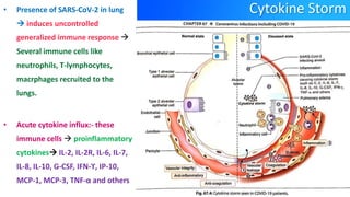 Cytokine Storm
• Presence of SARS-CoV-2 in lung
 induces uncontrolled
generalized immune response 
Several immune cells like
neutrophils, T-lymphocytes,
macrphages recruited to the
lungs.
• Acute cytokine influx:- these
immune cells  proinflammatory
cytokines IL-2, IL-2R, IL-6, IL-7,
IL-8, IL-10, G-CSF, IFN-ϒ, IP-10,
MCP-1, MCP-3, TNF-α and others
 