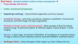 Host Injury:- elevated cytokines leads to various consequences 
• Tissue damage and necrosis
• Further recruitment of leukocytes
• Impaired gas exchange:- reduced blood oxygenation and tissue hypoxia.
• Endothelial damage:- pulmonary vasculature, leading to vasodilation, microvascular
thrombosis and hemorrhage and hypercoagulability.
• Dilatation of blood vessels underlying alveoli:- allows passage of fluid from blood
vessels to lungs  pulmonary edema  infiltrates appear as ‘ground-glass’ in chest
imaging.
• Fibrosis:- in later stage, recruitment of fibroblast  lung fibrosis  respiratory failure
 stage is called as acute respiratory distress syndrome (ARDS) respiratory failure.
• Multiorgan failure:- induce damage to other organs e.g. heart, kidney, liver etc.
 