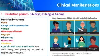 Clinical Manifestations
• Incubation period:- 5-6 days; as long as 14 days
Common Symptoms
•Fever
•Cough with expectoration
•Fatigue
•Shortness of breath
•Myalgia
•Rhinorrhea
•Sore throat
•Diarrhea
•Loss of smell or taste sensation may
occasionally occur preceding the onset of
respiratory symptoms.
 