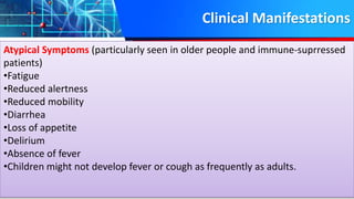 Clinical Manifestations
Atypical Symptoms (particularly seen in older people and immune-suprressed
patients)
•Fatigue
•Reduced alertness
•Reduced mobility
•Diarrhea
•Loss of appetite
•Delirium
•Absence of fever
•Children might not develop fever or cough as frequently as adults.
 