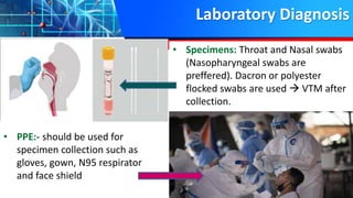 Laboratory Diagnosis
• PPE:- should be used for
specimen collection such as
gloves, gown, N95 respirator
and face shield
• Specimens: Throat and Nasal swabs
(Nasopharyngeal swabs are
preffered). Dacron or polyester
flocked swabs are used  VTM after
collection.
 
