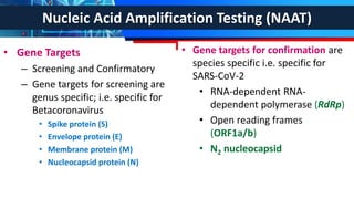Nucleic Acid Amplification Testing (NAAT)
• Gene Targets
– Screening and Confirmatory
– Gene targets for screening are
genus specific; i.e. specific for
Betacoronavirus
• Spike protein (S)
• Envelope protein (E)
• Membrane protein (M)
• Nucleocapsid protein (N)
• Gene targets for confirmation are
species specific i.e. specific for
SARS-CoV-2
• RNA-dependent RNA-
dependent polymerase (RdRp)
• Open reading frames
(ORF1a/b)
• N2 nucleocapsid
 