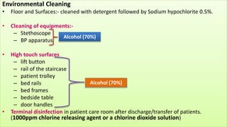 Environmental Cleaning
• Floor and Surfaces:- cleaned with detergent followed by Sodium hypochlorite 0.5%.
• Cleaning of equipments:-
– Stethoscope
– BP apparatus
• High touch surfaces
– lift button
– rail of the staircase
– patient trolley
– bed rails
– bed frames
– bedside table
– door handles
• Terminal disinfection in patient care room after discharge/transfer of patients.
(1000ppm chlorine releasing agent or a chlorine dioxide solution)
Alcohol (70%)
Alcohol (70%)
 