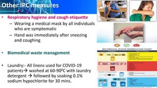 Other IPC measures
• Respiratory hygiene and cough etiquette
– Wearing a medical mask by all individuals
who are symptomatic
– Hand was immediately after sneezing
and coughing
• Biomedical waste management
• Laundry:- All linens used for COVID-19
patients washed at 60-900C with laundry
detergent  followed by soaking 0.1%
sodium hypochlorite for 30 mins.
 