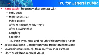 IPC for General Public
• Hand wash:- frequently after contact with
– individuals
– High-touch area
– Public places
– After recipients of any items
– After blowing nose
– Coughing
– Sneezing
– Touching eyes, nose and mouth with unwashed hands
• Social distancing : 1 meter (prevent droplet transmission)
• Environmental cleaning: frequently touched surfaces
• Cloth Mask (Non-medical Mask)
 