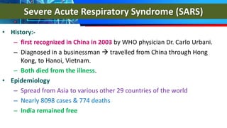 Severe Acute Respiratory Syndrome (SARS)
• History:-
– first recognized in China in 2003 by WHO physician Dr. Carlo Urbani.
– Diagnosed in a businessman  travelled from China through Hong
Kong, to Hanoi, Vietnam.
– Both died from the illness.
• Epidemiology
– Spread from Asia to various other 29 countries of the world
– Nearly 8098 cases & 774 deaths
– India remained free
 