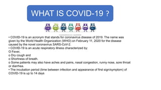 WHAT IS COVID-19 ?
• COVID-19 is an acronym that stands for coronavirus disease of 2019. The name was
given by the World Health Organization (WHO) on February 11, 2020 for the disease
caused by the novel coronavirus SARS-CoV-2.
• COVID-19 is an acute respiratory illness characterized by:
O Fever,
o Dry cough and
o Shortness of breath.
o Some patients may also have aches and pains, nasal congestion, runny nose, sore throat
or diarrhea.
• The incubation period (time between infection and appearance of first sign/symptom) of
COVID-19 is up to 14 days
 