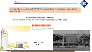 Serological Approaches for COVID-19: Epidemiologic Perspective on Surveillance
and Control
By Mesele Tilahun Belete
University of Science and Technology,
Korean Research Institute of Bioscience and Biotechnology (KRIBB) Campus
Dec 21, 2022
KRISS
Course Instructor: 최 준혁 (Ph.D.)
 