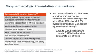 Nonpharmacologic Preventative Interventions
 Inactivation of SARS-CoV, MERS-CoV,
and other endemic human
coronaviruses readily accomplished
with 62% to 71% ethanol, 0.5%
hydrogen peroxide, or 0.1% sodium
hypochlorite (in 1 min)[5]
‒ 0.05% to 0.2% benzalkonium
chloride, 0.02% chlorhexidine
digluconate less effective
1. https://www.cdc.gov/coronavirus/2019-ncov/prevent-getting-sick/prevention.html 2. WHO. Scientific Brief. July 9, 2020.
3. Leung. Nat Med. 2020;26:676. 4. Chu. Lancet. 2020;395:1973. 5. Kampf. J Hosp Infect. 2020;104:246. Slide credit: clinicaloptions.com
Recommended Prevention Strategies[1,2]
Identify and quickly test suspect cases with
subsequent isolation of infected individuals
Quarantine close contacts of infected individuals
Wash hands often with soap and water
Maintain social distance (~ 6 feet)
Wear cloth face cover in public[3,4]
Practice respiratory etiquette
Disinfect frequent-touch surfaces regularly
Avoid crowds, close-contact settings, and poorly
ventilated spaces
 
